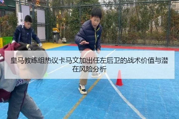 皇马教练组热议卡马文加出任左后卫的战术价值与潜在风险分析