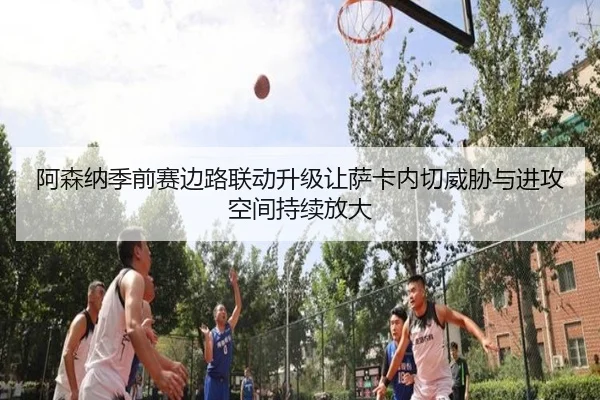 阿森纳季前赛边路联动升级让萨卡内切威胁与进攻空间持续放大